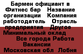 Бармен-официант в Фитнес-бар › Название организации ­ Компания-работодатель › Отрасль предприятия ­ Другое › Минимальный оклад ­ 15 000 - Все города Работа » Вакансии   . Московская обл.,Лобня г.